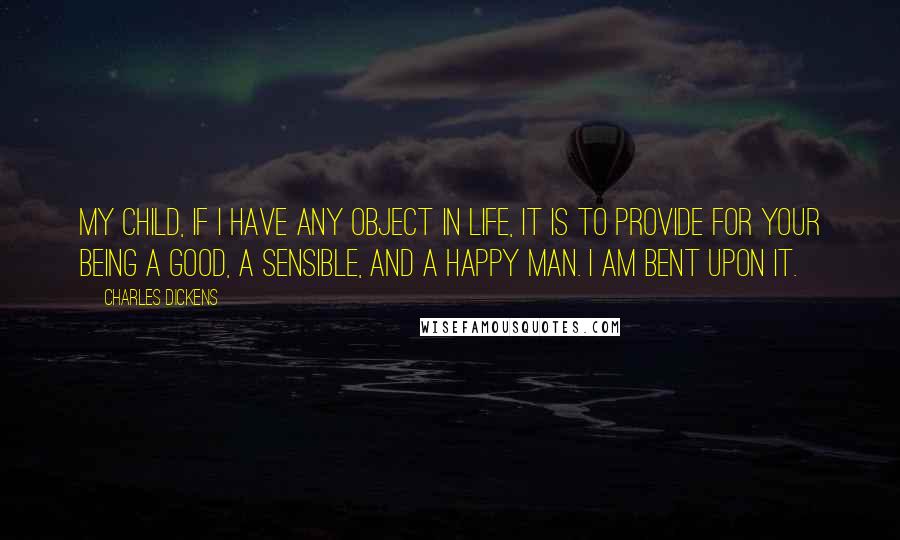 Charles Dickens Quotes: My child, if I have any object in life, it is to provide for your being a good, a sensible, and a happy man. I am bent upon it.