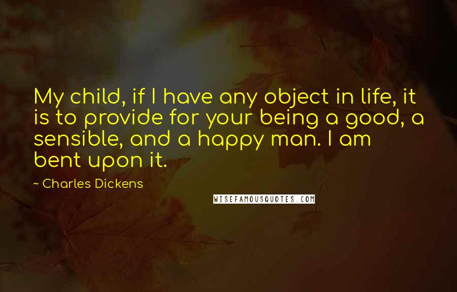 Charles Dickens Quotes: My child, if I have any object in life, it is to provide for your being a good, a sensible, and a happy man. I am bent upon it.