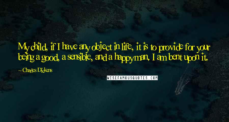 Charles Dickens Quotes: My child, if I have any object in life, it is to provide for your being a good, a sensible, and a happy man. I am bent upon it.