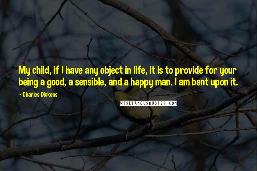 Charles Dickens Quotes: My child, if I have any object in life, it is to provide for your being a good, a sensible, and a happy man. I am bent upon it.