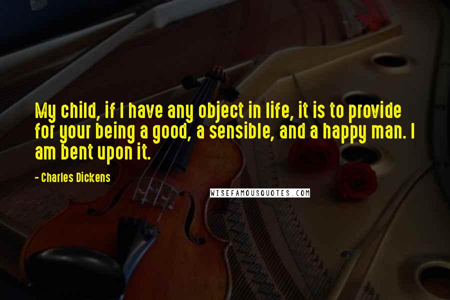 Charles Dickens Quotes: My child, if I have any object in life, it is to provide for your being a good, a sensible, and a happy man. I am bent upon it.