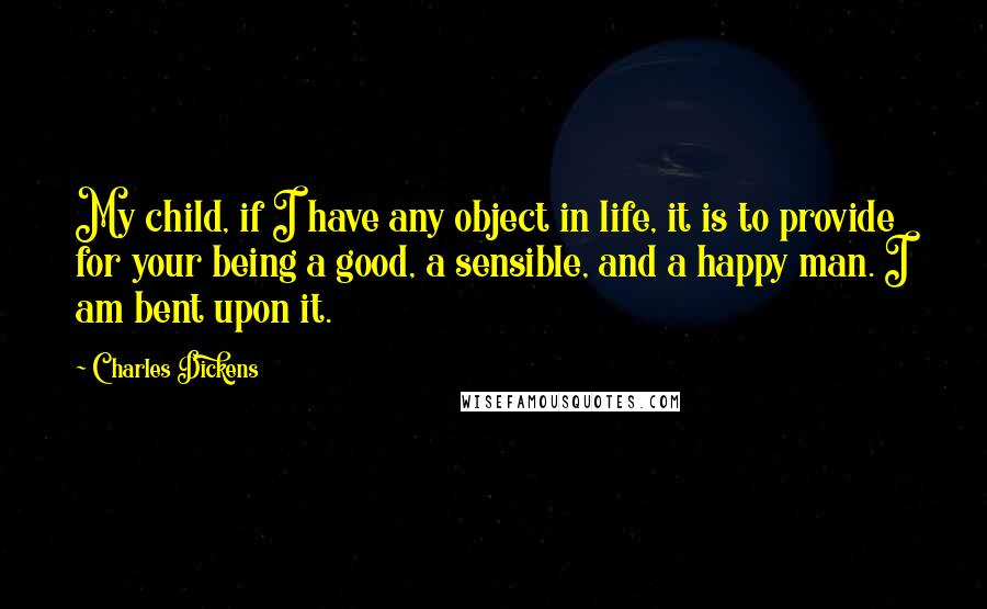 Charles Dickens Quotes: My child, if I have any object in life, it is to provide for your being a good, a sensible, and a happy man. I am bent upon it.