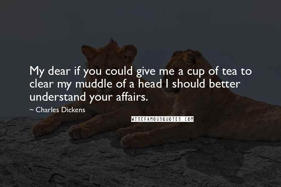 Charles Dickens Quotes: My dear if you could give me a cup of tea to clear my muddle of a head I should better understand your affairs.
