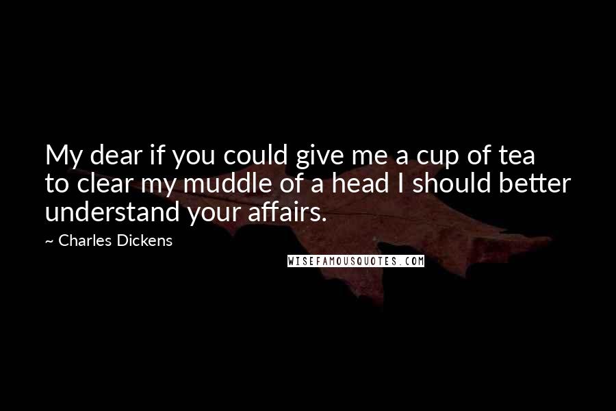 Charles Dickens Quotes: My dear if you could give me a cup of tea to clear my muddle of a head I should better understand your affairs.