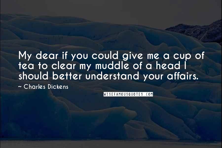 Charles Dickens Quotes: My dear if you could give me a cup of tea to clear my muddle of a head I should better understand your affairs.