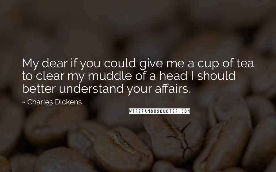 Charles Dickens Quotes: My dear if you could give me a cup of tea to clear my muddle of a head I should better understand your affairs.