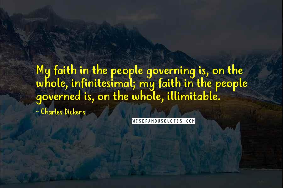 Charles Dickens Quotes: My faith in the people governing is, on the whole, infinitesimal; my faith in the people governed is, on the whole, illimitable.