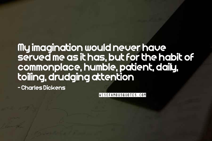Charles Dickens Quotes: My imagination would never have served me as it has, but for the habit of commonplace, humble, patient, daily, toiling, drudging attention