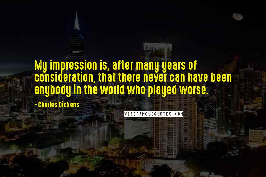 Charles Dickens Quotes: My impression is, after many years of consideration, that there never can have been anybody in the world who played worse.