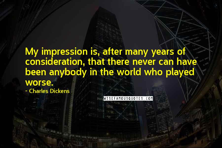 Charles Dickens Quotes: My impression is, after many years of consideration, that there never can have been anybody in the world who played worse.