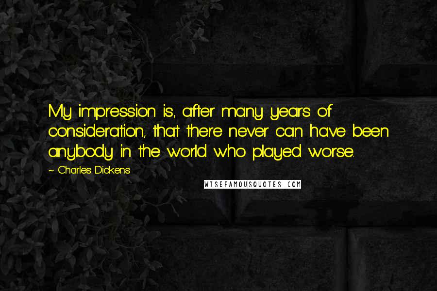 Charles Dickens Quotes: My impression is, after many years of consideration, that there never can have been anybody in the world who played worse.