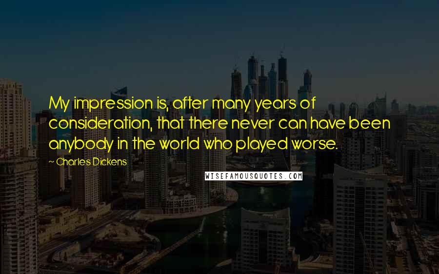Charles Dickens Quotes: My impression is, after many years of consideration, that there never can have been anybody in the world who played worse.