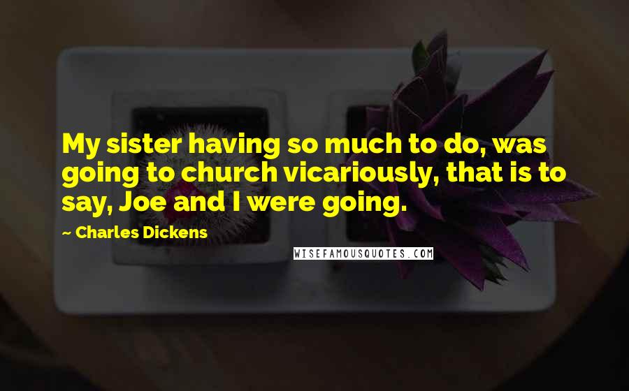 Charles Dickens Quotes: My sister having so much to do, was going to church vicariously, that is to say, Joe and I were going.