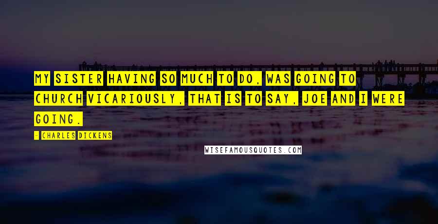 Charles Dickens Quotes: My sister having so much to do, was going to church vicariously, that is to say, Joe and I were going.