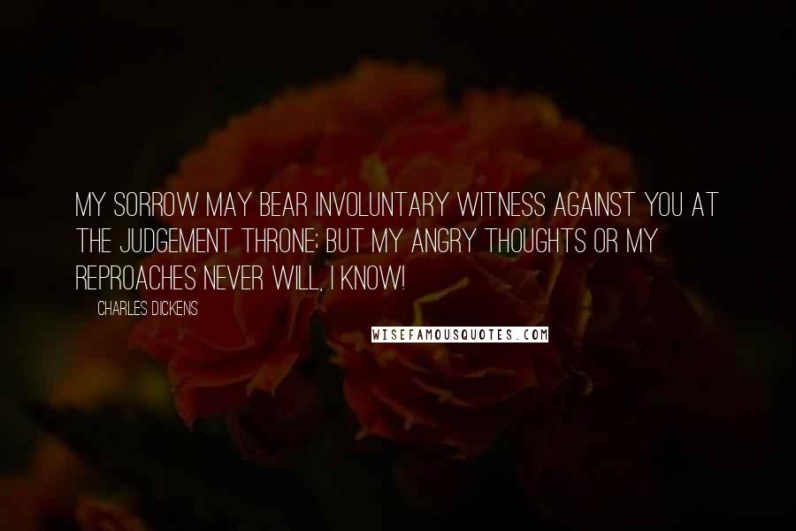 Charles Dickens Quotes: My sorrow may bear involuntary witness against you at the judgement Throne; but my angry thoughts or my reproaches never will, I know!