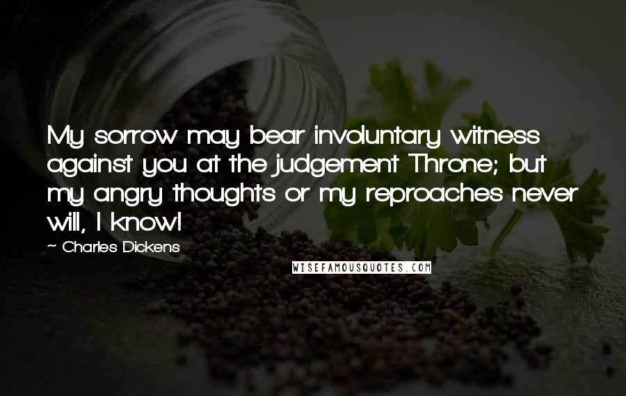 Charles Dickens Quotes: My sorrow may bear involuntary witness against you at the judgement Throne; but my angry thoughts or my reproaches never will, I know!