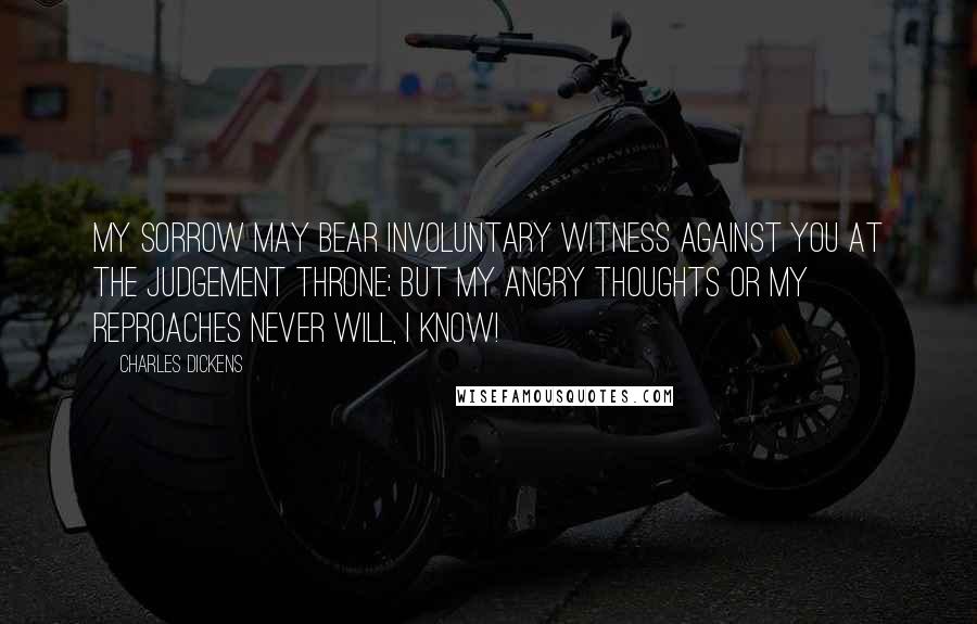 Charles Dickens Quotes: My sorrow may bear involuntary witness against you at the judgement Throne; but my angry thoughts or my reproaches never will, I know!