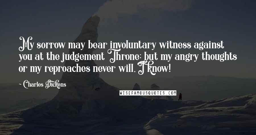 Charles Dickens Quotes: My sorrow may bear involuntary witness against you at the judgement Throne; but my angry thoughts or my reproaches never will, I know!