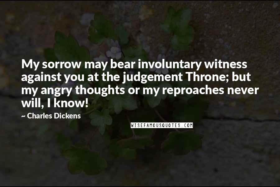 Charles Dickens Quotes: My sorrow may bear involuntary witness against you at the judgement Throne; but my angry thoughts or my reproaches never will, I know!