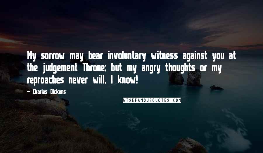 Charles Dickens Quotes: My sorrow may bear involuntary witness against you at the judgement Throne; but my angry thoughts or my reproaches never will, I know!