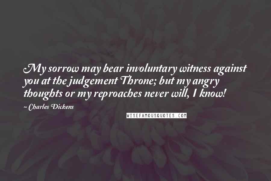 Charles Dickens Quotes: My sorrow may bear involuntary witness against you at the judgement Throne; but my angry thoughts or my reproaches never will, I know!