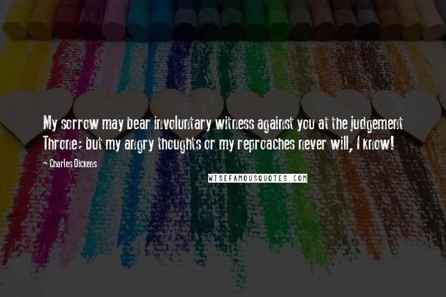 Charles Dickens Quotes: My sorrow may bear involuntary witness against you at the judgement Throne; but my angry thoughts or my reproaches never will, I know!