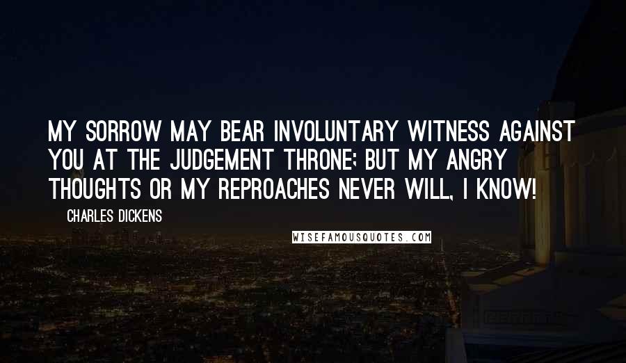 Charles Dickens Quotes: My sorrow may bear involuntary witness against you at the judgement Throne; but my angry thoughts or my reproaches never will, I know!