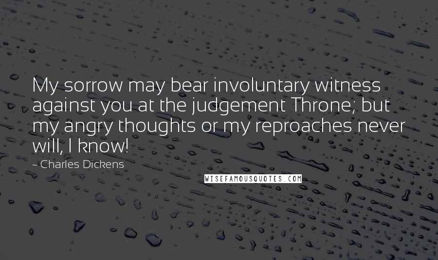 Charles Dickens Quotes: My sorrow may bear involuntary witness against you at the judgement Throne; but my angry thoughts or my reproaches never will, I know!
