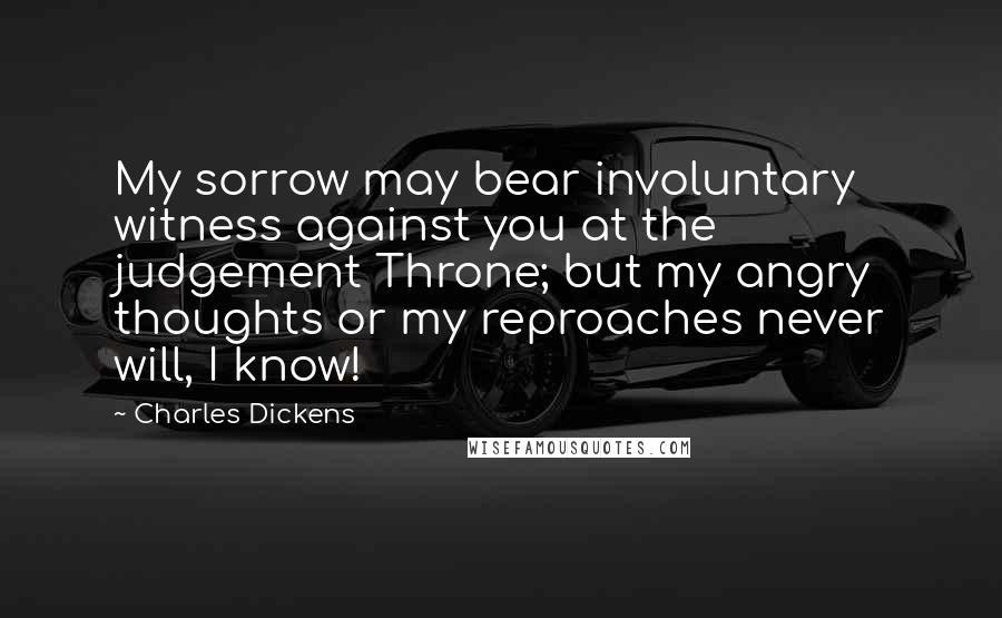 Charles Dickens Quotes: My sorrow may bear involuntary witness against you at the judgement Throne; but my angry thoughts or my reproaches never will, I know!