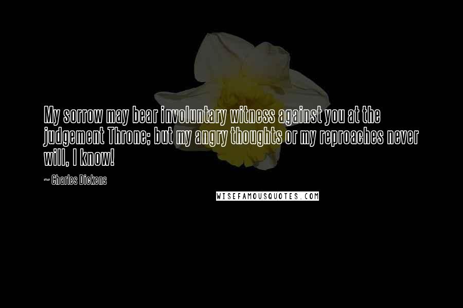 Charles Dickens Quotes: My sorrow may bear involuntary witness against you at the judgement Throne; but my angry thoughts or my reproaches never will, I know!