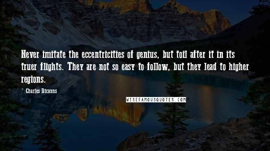 Charles Dickens Quotes: Never imitate the eccentricities of genius, but toil after it in its truer flights. They are not so easy to follow, but they lead to higher regions.