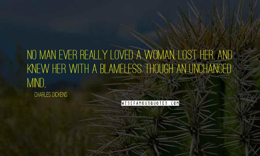 Charles Dickens Quotes: No man ever really loved a woman, lost her, and knew her with a blameless though an unchanged mind,