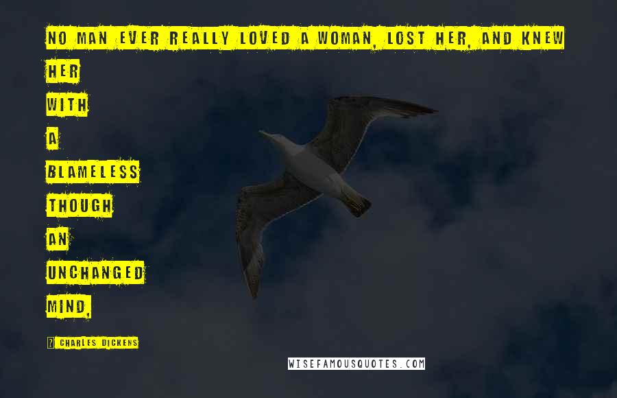 Charles Dickens Quotes: No man ever really loved a woman, lost her, and knew her with a blameless though an unchanged mind,