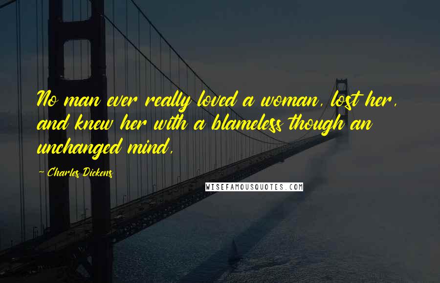 Charles Dickens Quotes: No man ever really loved a woman, lost her, and knew her with a blameless though an unchanged mind,