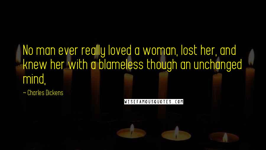 Charles Dickens Quotes: No man ever really loved a woman, lost her, and knew her with a blameless though an unchanged mind,