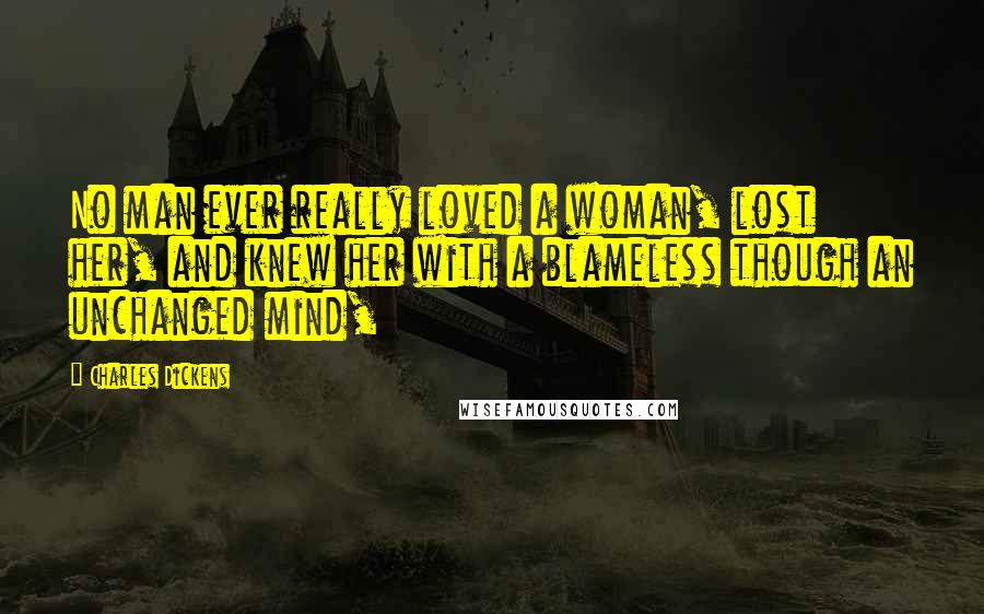 Charles Dickens Quotes: No man ever really loved a woman, lost her, and knew her with a blameless though an unchanged mind,