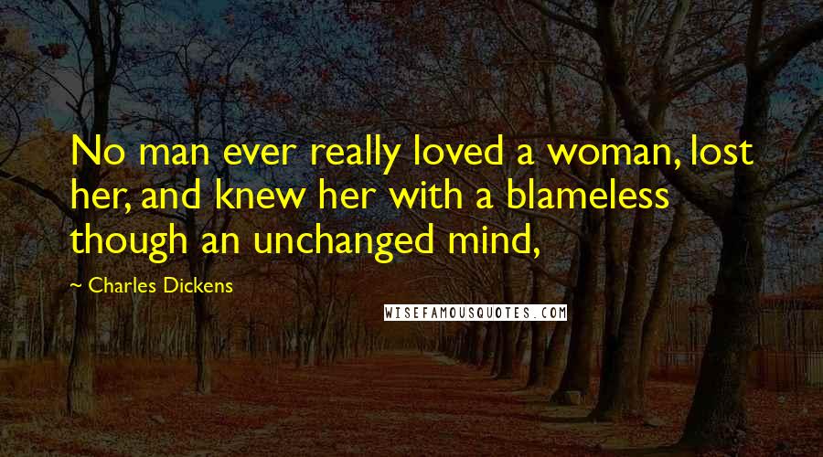 Charles Dickens Quotes: No man ever really loved a woman, lost her, and knew her with a blameless though an unchanged mind,