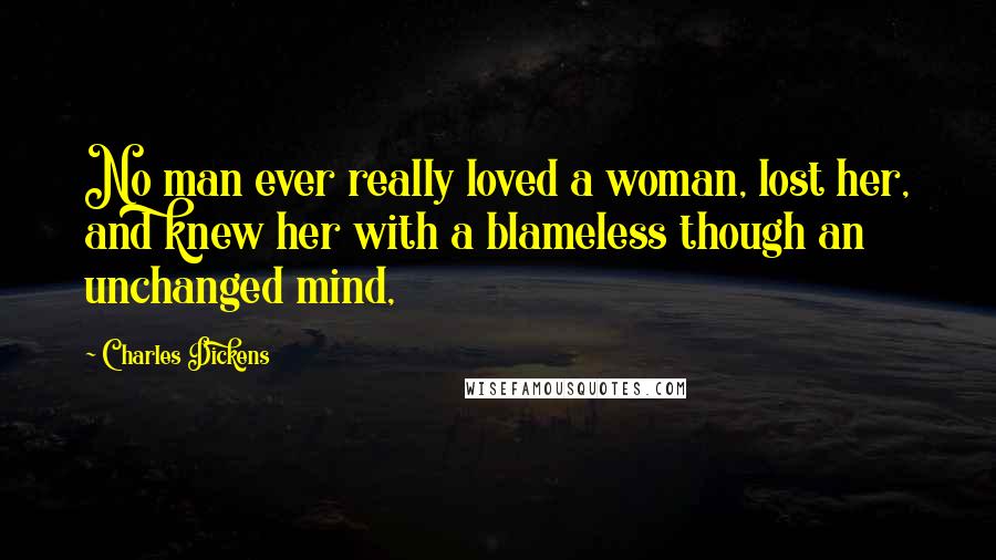 Charles Dickens Quotes: No man ever really loved a woman, lost her, and knew her with a blameless though an unchanged mind,