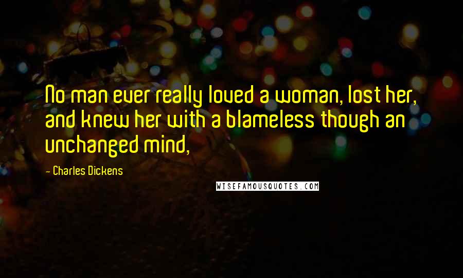 Charles Dickens Quotes: No man ever really loved a woman, lost her, and knew her with a blameless though an unchanged mind,