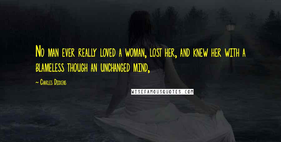 Charles Dickens Quotes: No man ever really loved a woman, lost her, and knew her with a blameless though an unchanged mind,