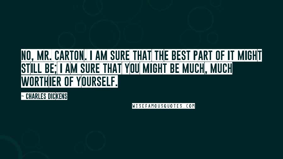 Charles Dickens Quotes: No, Mr. Carton. I am sure that the best part of it might still be; I am sure that you might be much, much worthier of yourself.