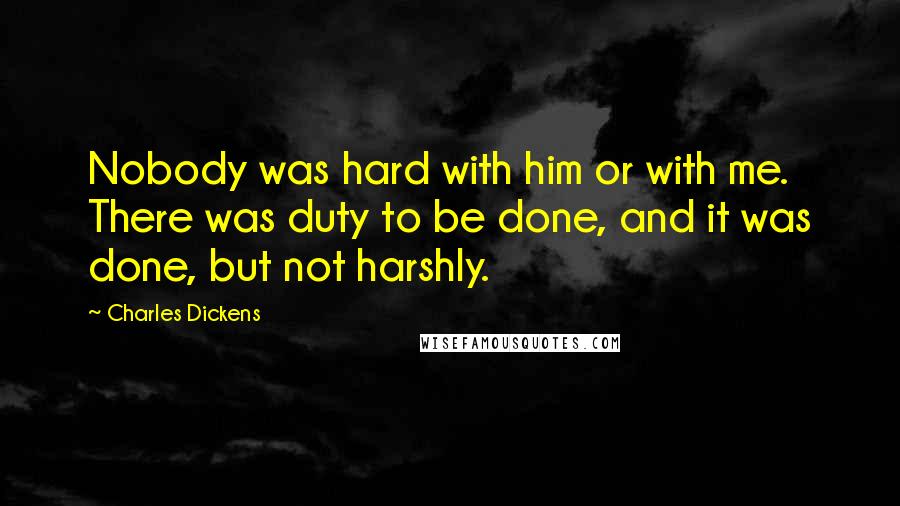 Charles Dickens Quotes: Nobody was hard with him or with me. There was duty to be done, and it was done, but not harshly.