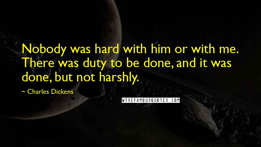 Charles Dickens Quotes: Nobody was hard with him or with me. There was duty to be done, and it was done, but not harshly.