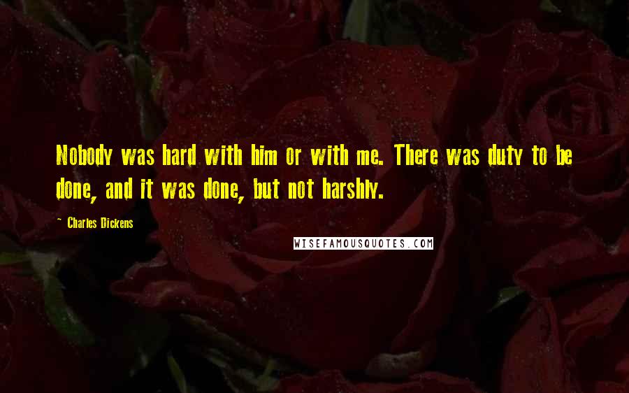 Charles Dickens Quotes: Nobody was hard with him or with me. There was duty to be done, and it was done, but not harshly.