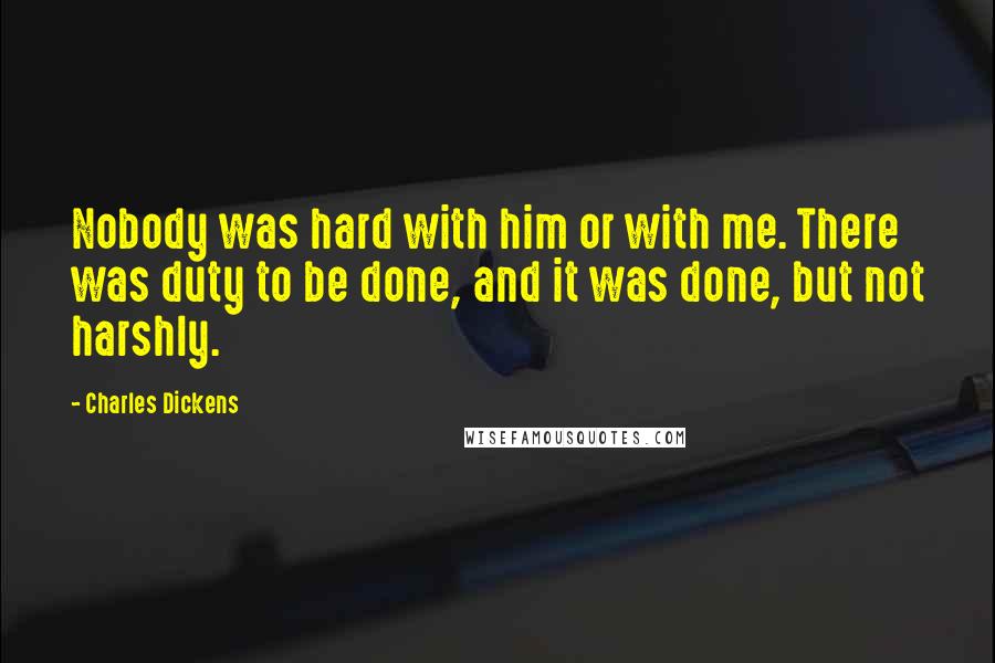 Charles Dickens Quotes: Nobody was hard with him or with me. There was duty to be done, and it was done, but not harshly.