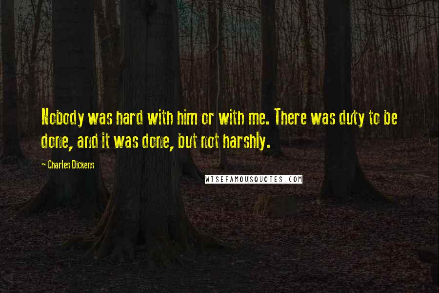 Charles Dickens Quotes: Nobody was hard with him or with me. There was duty to be done, and it was done, but not harshly.