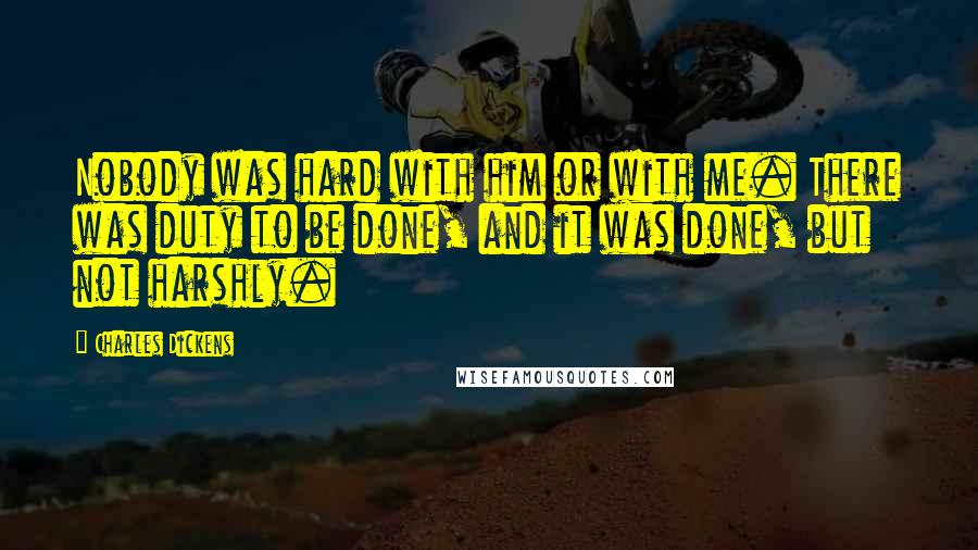 Charles Dickens Quotes: Nobody was hard with him or with me. There was duty to be done, and it was done, but not harshly.