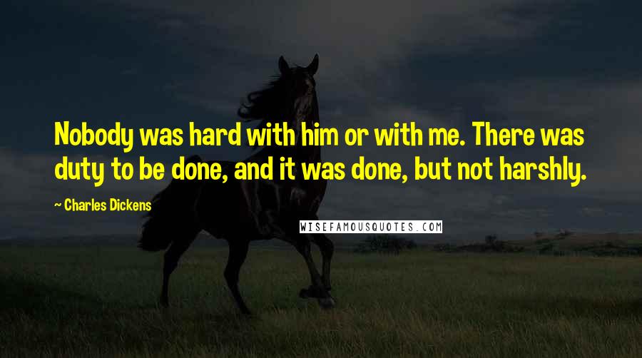 Charles Dickens Quotes: Nobody was hard with him or with me. There was duty to be done, and it was done, but not harshly.