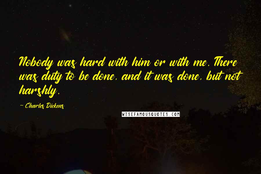 Charles Dickens Quotes: Nobody was hard with him or with me. There was duty to be done, and it was done, but not harshly.