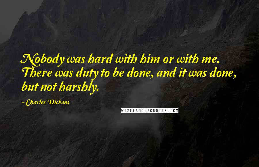 Charles Dickens Quotes: Nobody was hard with him or with me. There was duty to be done, and it was done, but not harshly.